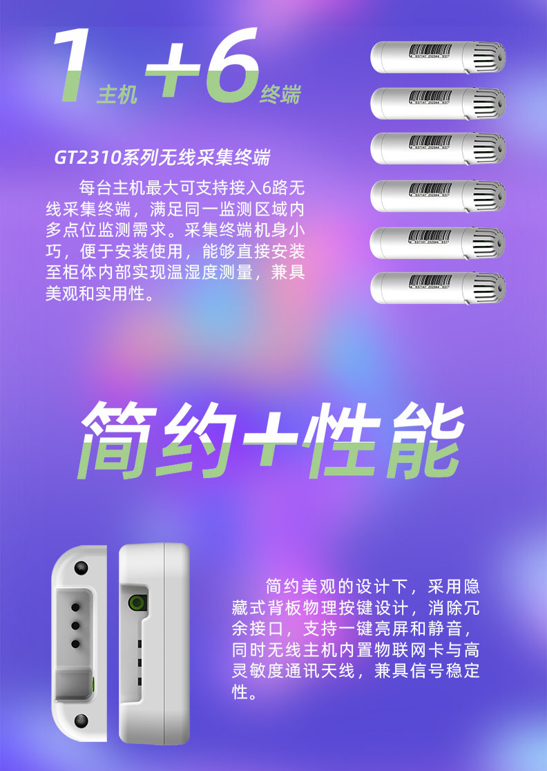 每臺(tái)溫濕度監(jiān)控主機(jī)最大可支持接入6路無線采集終端，滿足同一監(jiān)測(cè)區(qū)域內(nèi)多點(diǎn)位監(jiān)測(cè)需求。采集終端機(jī)身小巧，便于安裝使用，能夠直接安裝至柜體內(nèi)部實(shí)現(xiàn)溫濕度測(cè)量，兼具美觀和實(shí)用性。