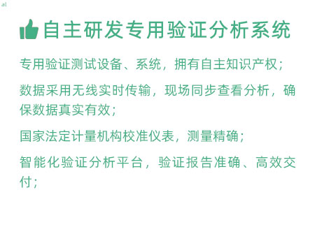 驗證服務(wù)優(yōu)勢：自主研發(fā)專用驗證數(shù)據(jù)系統(tǒng)：專用驗證測試設(shè)備、系統(tǒng)，擁有自主知識產(chǎn)權(quán)； 設(shè)備數(shù)據(jù)采用無線傳輸，現(xiàn)場實時分析查看，確保數(shù)據(jù) 真實有效； 設(shè)備均經(jīng)國家法定計量機構(gòu)校準(zhǔn)，測量精確； 智能化驗證分析平臺，確保驗證報告準(zhǔn)確、高效交付；