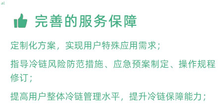 完善的服務(wù)保障：定制化冷鏈驗證方案，實現(xiàn)用戶特殊應(yīng)用需求； 指導(dǎo)冷鏈風(fēng)險防范措施、應(yīng)急預(yù)案制定、操作規(guī)程修訂； 提高用戶整體冷鏈管理水平，提升冷鏈保障能力；