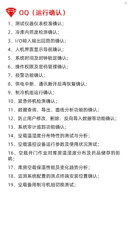 冷庫驗證OQ內(nèi)容有測試儀器儀表校準(zhǔn)確認(rèn)、冷庫內(nèi)照度檢測確認(rèn)、I/O輸入輸出回路的確認(rèn)、人機界面顯示導(dǎo)航確認(rèn)、系統(tǒng)時間及時鐘鎖定確認(rèn)、操作權(quán)限及密碼管理確認(rèn)、報警功能確認(rèn)、供電中斷、通訊斷開后再恢復(fù)確認(rèn)、制冷機組運行確認(rèn)、緊急停機檢測確認(rèn)、數(shù)據(jù)查詢、導(dǎo)出、曲線分析功能的確認(rèn)、防止用戶修改、刪除、反向?qū)霐?shù)據(jù)等功能確認(rèn)、系統(tǒng)審計追蹤功能確認(rèn)、空載溫濕度分布特性的測試與分析、空載溫控設(shè)備運行參數(shù)及使用狀況測試、空載開門作業(yè)對庫房溫濕度分布及藥品儲存的影響、庫房空載保溫性能及變化趨勢分析、溫濕度監(jiān)測系統(tǒng)配置的測點終端安裝位置確認(rèn)、空載備用制冷機組切換測試。